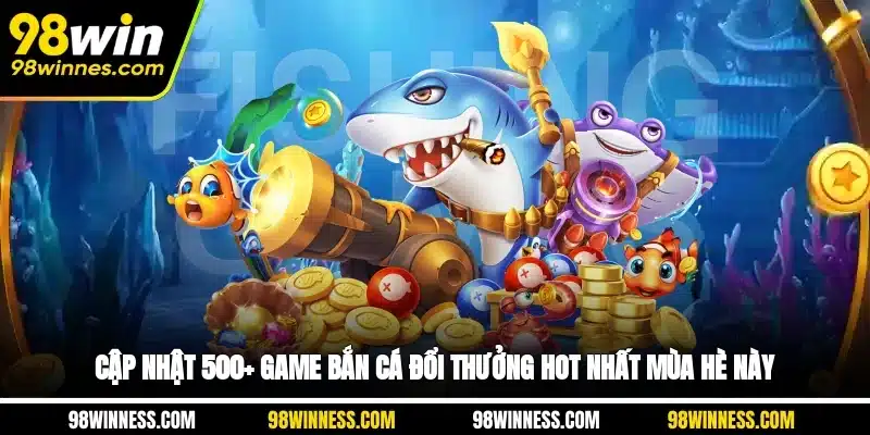 Cập Nhật 500+ Game Bắn Cá Đổi Thưởng Hot Nhất Mùa Hè Này